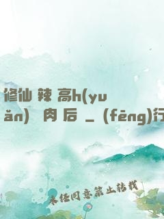 修仙 辣 高h(yuǎn) 濃肉 后宮